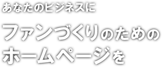 あなたのビジネスにファンづくりのためのホームページを